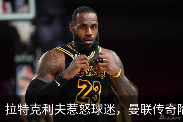 拉特克利夫惹怒球迷，曼联传奇陷入“被抛弃”风暴